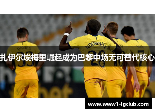 扎伊尔埃梅里崛起成为巴黎中场无可替代核心 扎伊尔埃梅里崛起成为巴黎中场无可替代核心